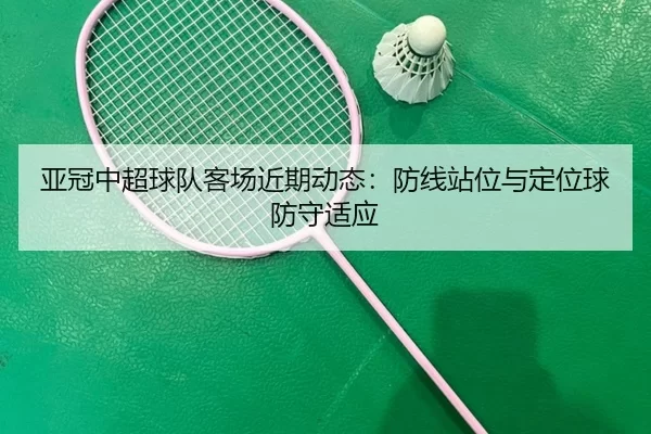 亚冠中超球队客场近期动态：防线站位与定位球防守适应